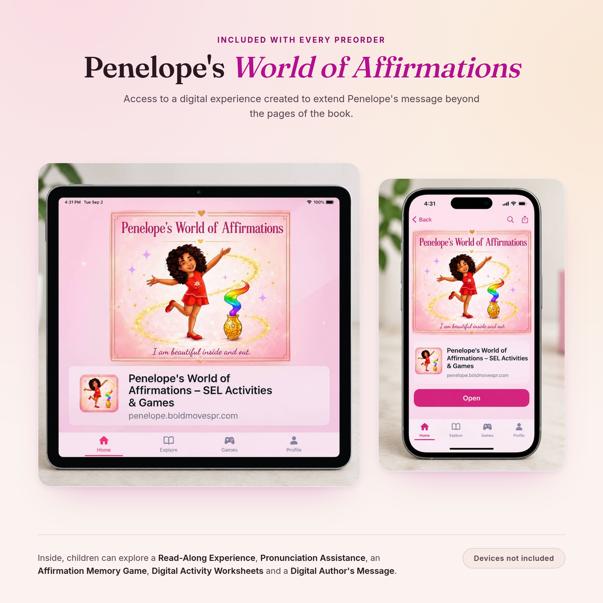 Penelope's World of Affirmations shown on a tablet and a phone. Included with every preorder. Access to a digital experience created to extend Penelope's message beyond the pages of the book. Inside, children can explore a Read-Along Experience, Pronunciation Assistance, an Affirmation Memory Game, Digital Activity Worksheets and a Digital Author's Message. Devices not included.